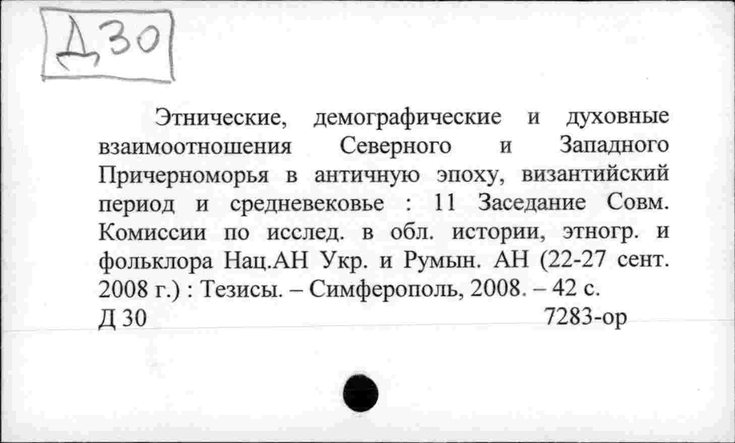 ﻿Этнические, демографические и духовные взаимоотношения Северного и Западного Причерноморья в античную эпоху, византийский период и средневековье : 11 Заседание Совм. Комиссии по исслед. в обл. истории, этногр. и фольклора Нац.АН Укр. и Румын. АН (22-27 сент. 2008 г.) : Тезисы. - Симферополь, 2008. - 42 с.
Д 30	7283-ор